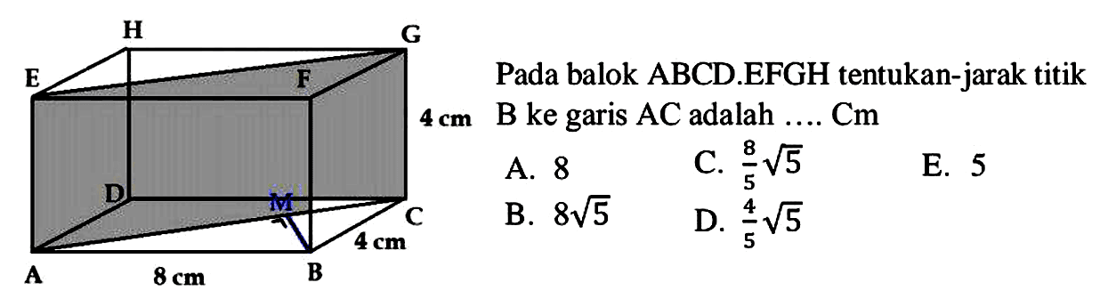 H GG E F D M C 4 cm A 8 cm B
Pada balok ABCD.EFGH tentukan-jarak titik  4 cm  Be garis  AC  adalah  ... . Cm 
A. 8
C.  (8)/(5) akar(5) 
E. 5
B.  8 akar(5) 
D.  (4)/(5) akar(5) 