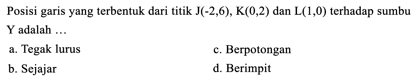 Posisi garis yang terbentuk dari titik  J(-2,6), K(0,2)  dan  L(1,0)  terhadap sumbu Y adalah ...
a. Tegak lurus
c. Berpotongan
b. Sejajar
d. Berimpit