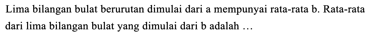 Lima bilangan bulat berurutan dimulai dari a mempunyai rata-rata b. Rata-rata dari lima bilangan bulat yang dimulai dari b adalah ...