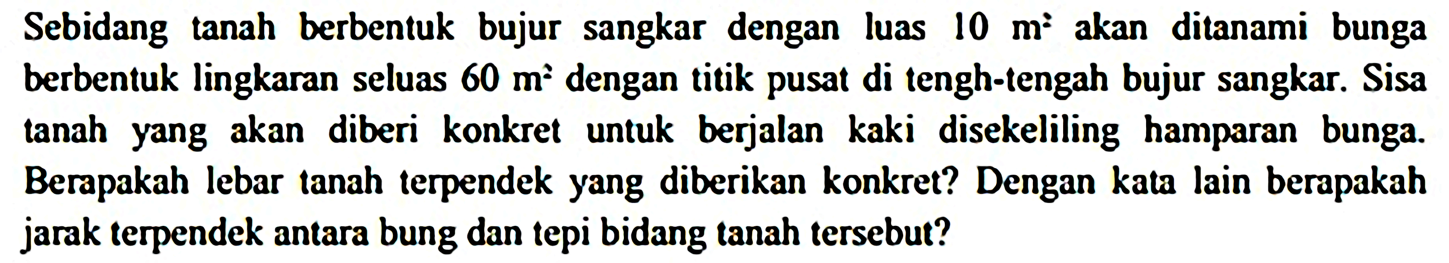 Sebidang tanah berbentuk bujur sangkar dengan luas  10 m^2  akan ditanami bunga berbentuk lingkaran seluas  60 m^2  dengan titik pusat di tengh-tengah bujur sangkar. Sisa tanah yang akan diberi konkret untuk berjalan kaki disekeliling hamparan bunga. Berapakah lebar tanah terpendek yang diberikan konkret? Dengan kata lain berapakah jarak terpendek antara bung dan tepi bidang tanah tersebut?