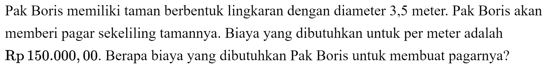 Pak Boris memiliki taman berbentuk lingkaran dengan diameter 3,5 meter. Pak Boris akan memberi pagar sekeliling tamannya. Biaya yang dibutuhkan untuk per meter adalah Rp  150.000,00 . Berapa biaya yang dibutuhkan Pak Boris untuk membuat pagarnya?