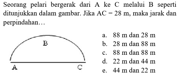 Seorang pelari bergerak dari A ke C melalui B seperti ditunjukkan dalam gambar. Jika  AC=28 m , maka jarak dan perpindahan...
A B C
a.  88 m  dan  28 m  b.  28 m  dan  88 m  c.  88 m  dan  88 m  d.  22 m  dan  44 m  e.  44 m  dan  22 m 
e.  44 m  dan  22 m 