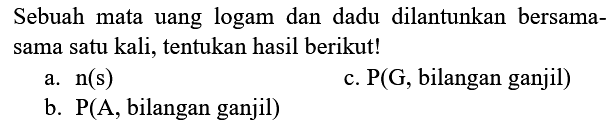 Sebuah mata uang logam dan dadu dilantunkan bersamasama satu kali, tentukan hasil berikut!
a.  n(s) 
c.  kg(G , bilangan ganjil  ) 
b.  kg(A , bilangan ganjil  ) 