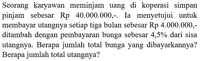 Seorang karyawan meminjam uang di koperasi simpan pinjam sebesar Rp 40.000.000,-. Ia menyetujui untuk membayar utangnya setiap tiga bulan sebesar Rp 4.000.000,ditambah dengan pembayaran bunga sebesar  4,5 %  dari sisa utangnya. Berapa jumlah total bunga yang dibayarkannya? Berapa jumlah total utangnya?