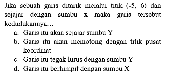 Jika sebuah garis ditarik melalui titik  (-5,6)  dan sejajar dengan sumbu  x  maka garis tersebut kedudukannya...
a. Garis itu akan sejajar sumbu Y
b. Garis itu akan memotong dengan titik pusat koordinat
c. Garis itu tegak lurus dengan sumbu Y
d. Garis itu berhimpit dengan sumbu X