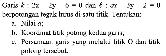 Garis  k: 2 x-2 y-6=0  dan  l: a x-3 y-2=0  berpotongan tegak lurus di satu titik. Tentukan:
a. Nilai  a ;
b. Koordinat titik potong kedua garis;
c. Persamaan garis yang melalui titik  O  dan titik potong tersebut.