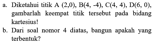 a. Diketahui titik A  (2,0), B(4,-4), C(4,4), D(6,0) , gambarlah keempat titik tersebut pada bidang kartesius!
b. Dari soal nomor 4 diatas, bangun apakah yang terbentuk?