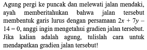 Agung pergi ke puncak dan melewati jalan mendaki, ayah memberitahukan bahwa jalan tersebut membentuk garis lurus dengan persamaan  2 x+7 y-   14=0 , anggi ingin mengetahui gradien jalan tersebut. Jika kalian adalah agung, tulislah cara untuk mendapatkan gradien jalan tersebut!