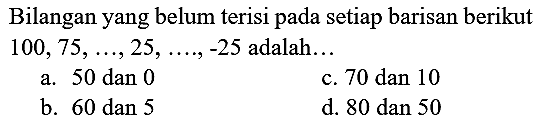 Bilangan yang belum terisi pada setiap barisan berikut  100,75, ..., 25, ...,-25  adalah...
a. 50 dan 0
c.  70 dan 10 
b.  60 dan 5 
d. 80 dan 50