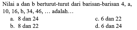 Nilai a dan b berturut-turut dari barisan-barisan 4 , a,  10,16, ~b, 34,46, ...  adalah...
a.  8 dan 24 
c. 6 dan 22
b. 8 dan 22
d.  6 dan 24 