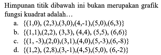 Himpunan titik dibawah ini bukan merupakan grafik fungsi kuadrat adalah...
a.  {(1,0),(2,3),(3,0),(4,-1),(5,0),(6,3)} 
b.  {(1,1),(2,2),(3,3),(4,4),(5,5),(6,6)} 
c.  {(1,-3),(2,0),(3,1),(4,0),(5,-3),(6,-8)} 
d.  {(1,2),(2,8),(3,-1),(4,5),(5,0),(6,-2)} 