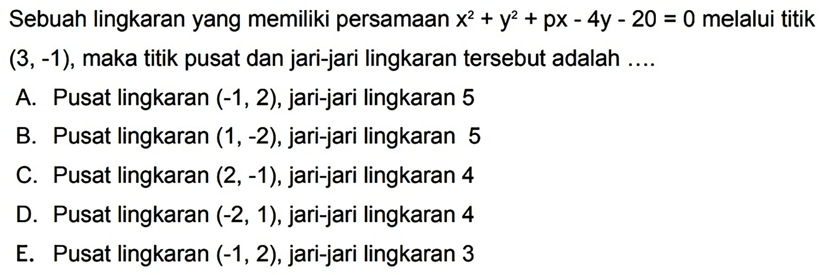 Sebuah lingkaran yang memiliki persamaan  x^2+y^2+p x-4 y-20=0  melalui titik  (3,-1) , maka titik pusat dan jari-jari lingkaran tersebut adalah ....
A. Pusat lingkaran  (-1,2) , jari-jari lingkaran 5
B. Pusat lingkaran  (1,-2) , jari-jari lingkaran 5
C. Pusat lingkaran  (2,-1) , jari-jari lingkaran 4
D. Pusat lingkaran  (-2,1) , jari-jari lingkaran 4
E. Pusat lingkaran  (-1,2) , jari-jari lingkaran 3