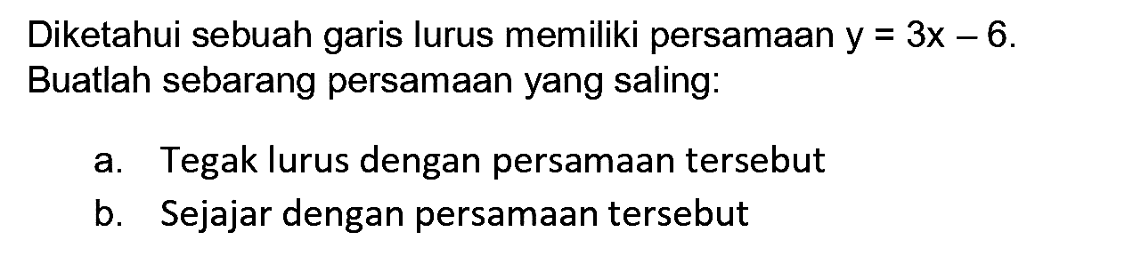 Diketahui sebuah garis lurus memiliki persamaan  y=3 x-6 . Buatlah sebarang persamaan yang saling:
a. Tegak lurus dengan persamaan tersebut
b. Sejajar dengan persamaan tersebut