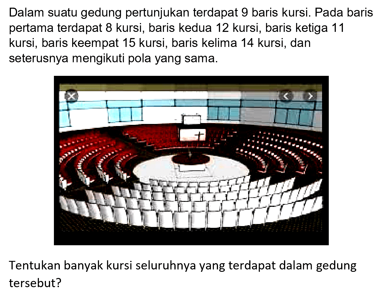 Dalam suatu gedung pertunjukan terdapat 9 baris kursi. Pada baris pertama terdapat 8 kursi, baris kedua 12 kursi, baris ketiga 11 kursi, baris keempat 15 kursi, baris kelima 14 kursi, dan seterusnya mengikuti pola yang sama.
Tentukan banyak kursi seluruhnya yang terdapat dalam gedung tersebut?