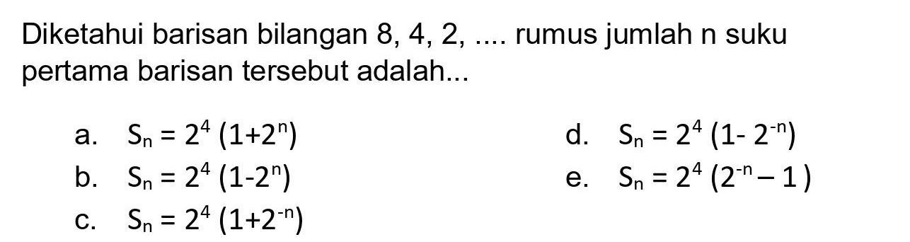 Diketahui barisan bilangan  8,4,2, ... .  rumus jumlah n suku pertama barisan tersebut adalah...
a.  S_(n)=2^(4)(1+2^(n)) 
d.  S_(n)=2^(4)(1-2^(-n)) 
b.  S_(n)=2^(4)(1-2^(n)) 
e.  S_(n)=2^(4)(2^(-n)-1) 
C.  S_(n)=2^(4)(1+2^(-n)) 