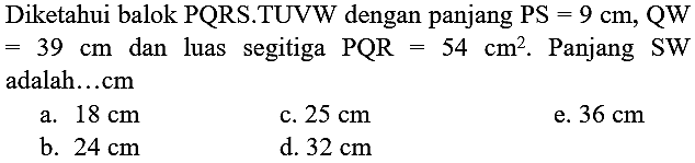 Diketahui balok  PQRS.TUVW dengan panjang  PS=9 cm, QW = 39 cm  dan luas segitiga  PQR=54 cm^(2) . Panjang  SW  adalah...cm