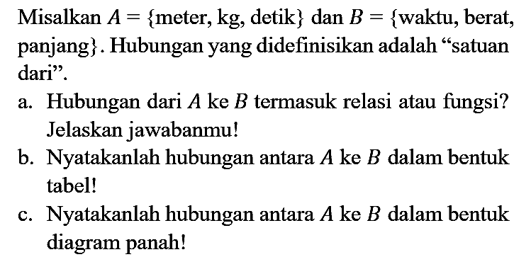 Misalkan  A={  meter,  k g , detik  }  dan  B={  waktu, berat, panjang  } . Hubungan yang didefinisikan adalah "satuan dari".
a. Hubungan dari  A  ke  B  termasuk relasi atau fungsi? Jelaskan jawabanmu!
b. Nyatakanlah hubungan antara  A  ke  B  dalam bentuk tabel!
c. Nyatakanlah hubungan antara  A  ke  B  dalam bentuk diagram panah!