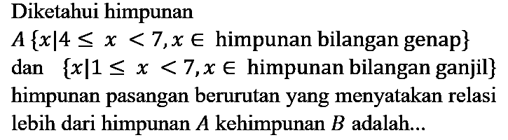 Diketahui himpunan
 A{x | 4 <= x<7, x in  himpunan bilangan genap  }  dan  {x | 1 <= x<7, x in  himpunan bilangan ganjil  }  himpunan pasangan berurutan yang menyatakan relasi lebih dari himpunan  A  kehimpunan  B  adalah...