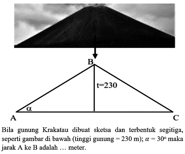 B t=230 A alpha C Bila gunung Krakatau dibuat sketsa dan terbentuk segitiga, seperti gambar di bawah (tinggi gunung =230 m); a=30 maka jarak A ke B adalah ... meter.