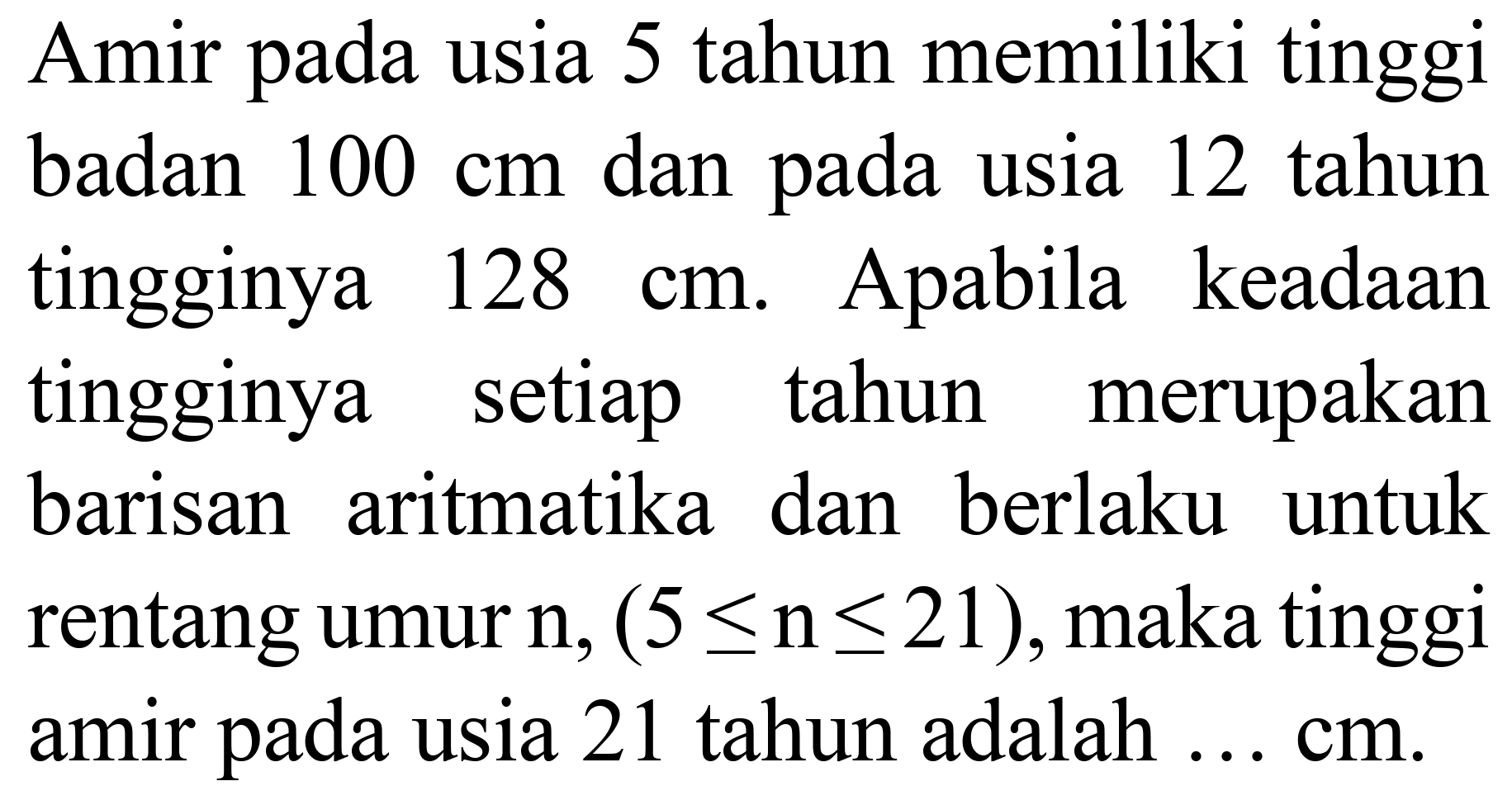 Amir pada usia 5 tahun memiliki tinggi badan  100 cm  dan pada usia 12 tahun tingginya  128 cm . Apabila keadaan tingginya setiap tahun merupakan barisan aritmatika dan berlaku untuk rentang umur  n,(5 <= n <= 21) , maka tinggi amir pada usia 21 tahun adalah ... cm.