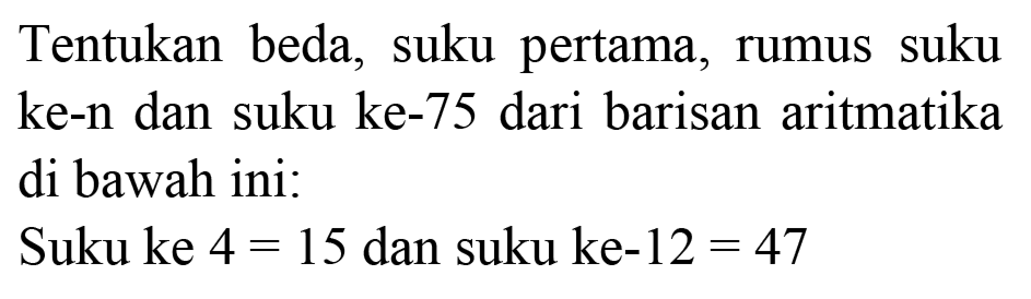 Tentukan beda, suku pertama, rumus suku ke-n dan suku ke- 75 dari barisan aritmatika di bawah ini:
Suku ke  4=15  dan suku ke-12  =47 