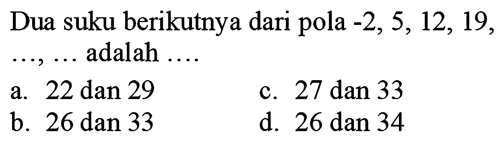 Dua suku berikutnya dari pola  -2,5,12,19 ,  ..., ...  adalah  ... .
a. 22 dan 29
c. 27 dan 33
b.  26 dan 33 
d. 26 dan 34