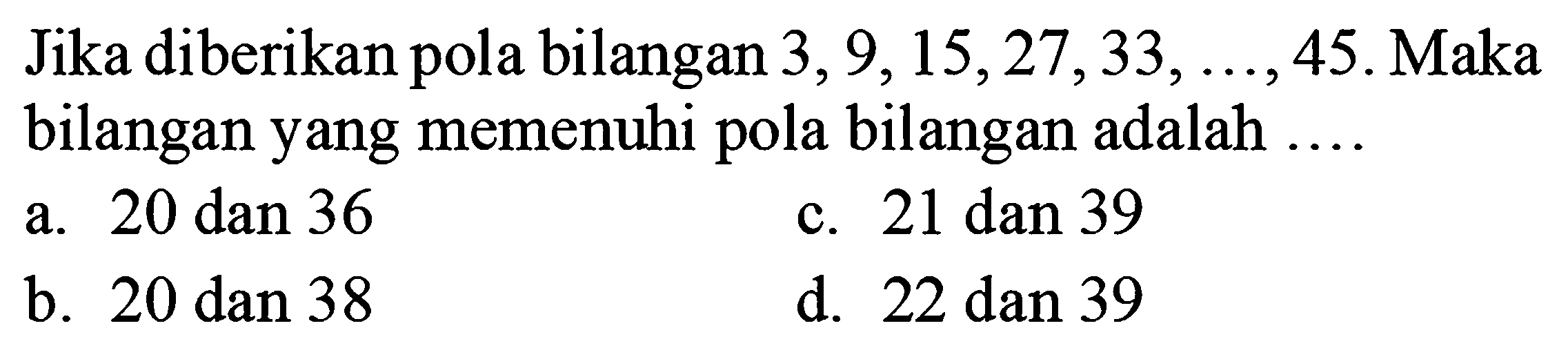 Jika diberikan pola bilangan  3,9,15,27,33, ..., 45 . Maka bilangan yang memenuhi pola bilangan adalah  ... . 
a. 20 dan 36
c. 21 dan 39
b. 20 dan 38
d. 22 dan 39