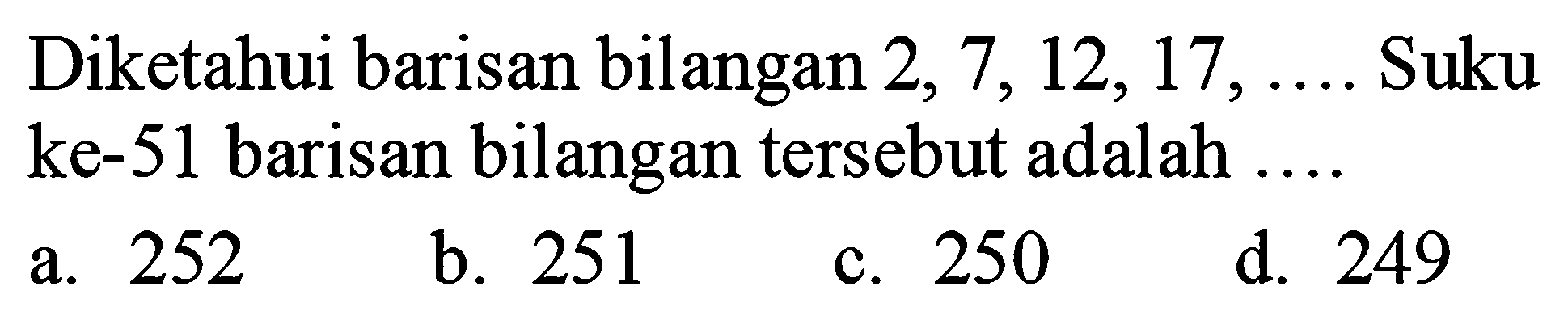 Diketahui barisan bilangan  2,7,12,17, ...  Suku ke-51 barisan bilangan tersebut adalah ....
a. 252
b. 251
c. 250
d. 249