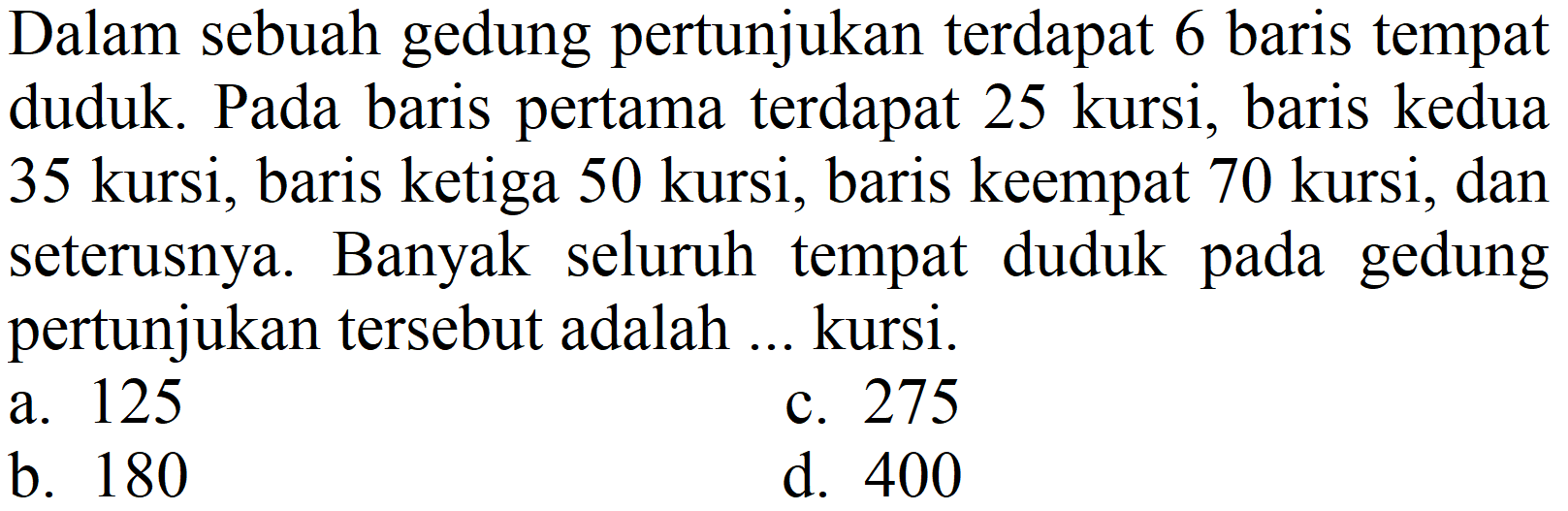 Dalam sebuah gedung pertunjukan terdapat 6 baris tempat duduk. Pada baris pertama terdapat 25 kursi, baris kedua 35 kursi, baris ketiga 50 kursi, baris keempat 70 kursi, dan seterusnya. Banyak seluruh tempat duduk pada gedung pertunjukan tersebut adalah ... kursi.