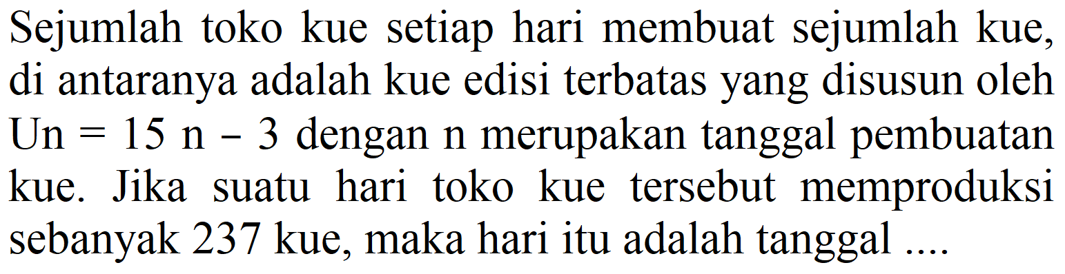 Sejumlah toko kue setiap hari membuat sejumlah kue, di antaranya adalah kue edisi terbatas yang disusun oleh Un  =15 n-3  dengan  n  merupakan tanggal pembuatan kue. Jika suatu hari toko kue tersebut memproduksi sebanyak 237 kue, maka hari itu adalah tanggal ....