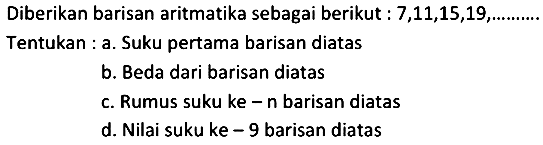 Diberikan barisan aritmatika sebagai berikut :  7,11,15,19 , Tentukan : a. Suku pertama barisan diatas
b. Beda dari barisan diatas
c. Rumus suku ke  -n  barisan diatas
d. Nilai suku ke  -9  barisan diatas