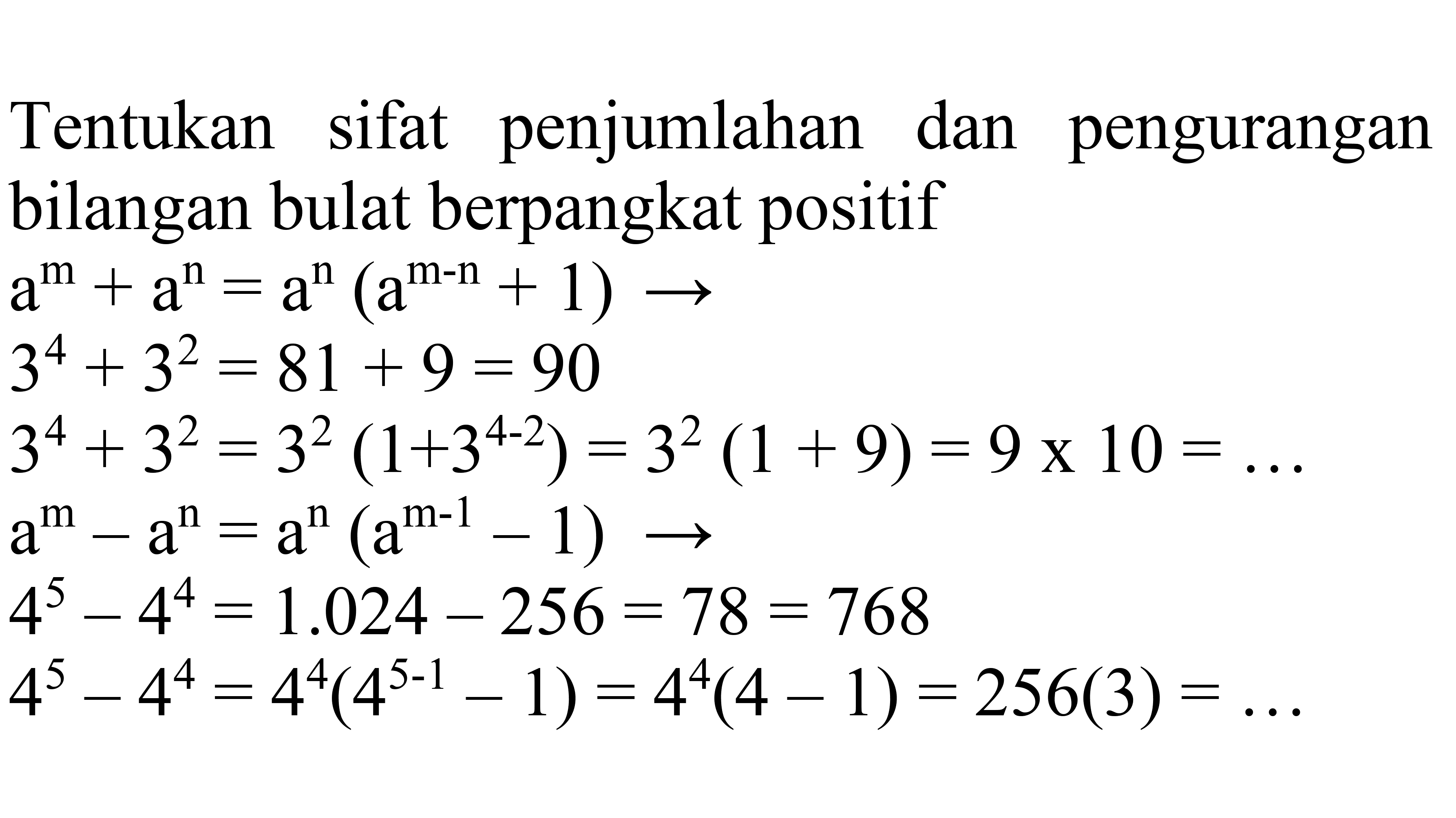 Tentukan sifat penjumlahan dan pengurangan bilangan bulat berpangkat positif
 a^(m)+a^(n)=a^(n)(a^(m-n)+1) -> 
 3^(4)+3^(2)=81+9=90 
 3^(4)+3^(2)=3^(2)(1+3^(4-2))=3^(2)(1+9)=9 x 10=... 
 a^(m)-a^(n)=a^(n)(a^(m-1)-1) -> 
 a^(m)+a^(n)=a^(n)(a^(m-n)+1) -> 
 3^(4)+3^(2)=81+9=90 
 3^(4)+3^(2)=3^(2)(1+3^(4-2))=3^(2)(1+9)=9 x 10=... 
 a^(m)-a^(n)=a^(n)(a^(m-1)-1) -> 
 4^(5)-4^(4)=1.024-256=78=768 
 4^(5)-4^(4)=4^(4)(4^(5-1)-1)=4^(4)(4-1)=256(3)=... 
 4^(5)-4^(4)=1.024-256=78=768 
 4^(5)-4^(4)=4^(4)(4^(5-1)-1)=4^(4)(4-1)=256(3)=... 