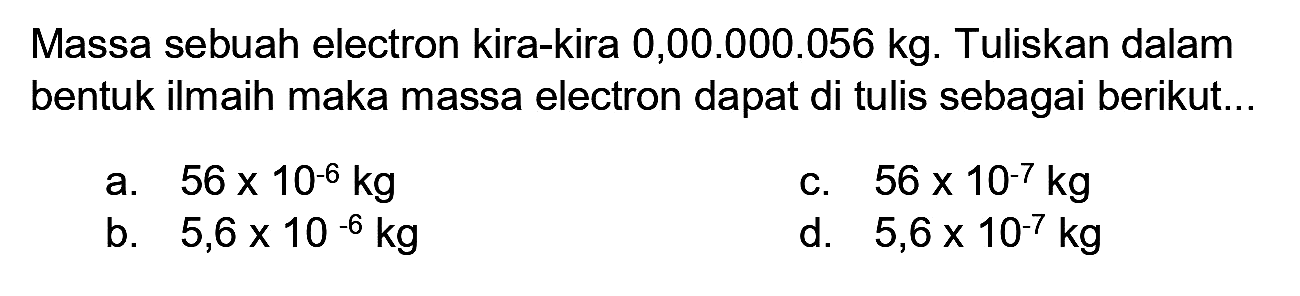 Massa sebuah electron kira-kira 0,00.000.056 kg. Tuliskan dalam bentuk ilmaih maka massa electron dapat di tulis sebagai berikut...
a.  56 x 10^(-6) kg 
C.  56 x 10^(-7) kg 
b.  5,6 x 10^(-6) kg 
d.  5,6 x 10^(-7) kg 