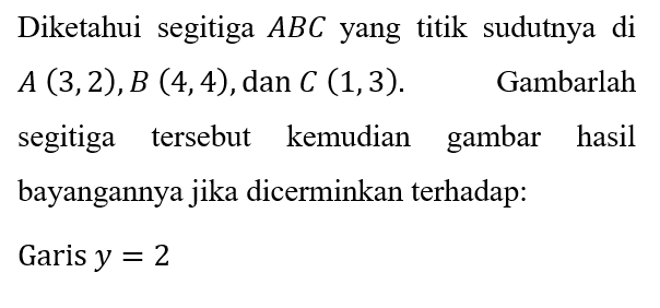 Diketahui segitiga  A B C  yang titik sudutnya di  A(3,2), B(4,4) , dan  C(1,3) . Gambarlah segitiga tersebut kemudian gambar hasil bayangannya jika dicerminkan terhadap:
Garis  y=2 