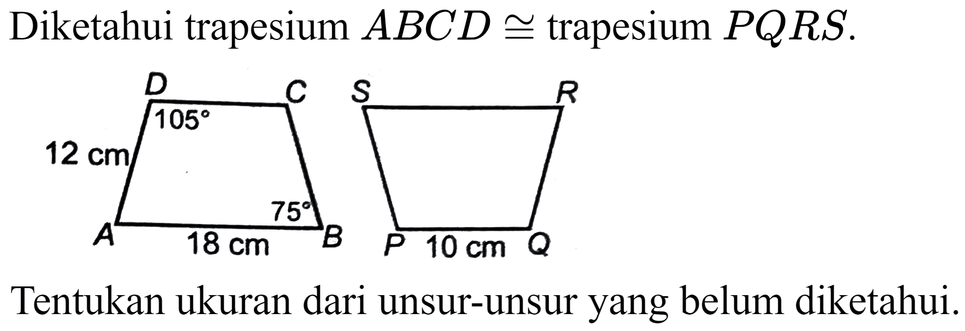 Diketahui trapesium  A B C D kongruen  trapesium  P Q R S
D C 105 12 cm 75 A 18 cm B
S R P 10 cm Q 
Tentukan ukuran dari unsur-unsur yang belum diketahui.