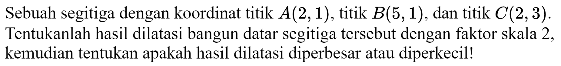 Sebuah segitiga dengan koordinat titik  A(2,1) , titik  B(5,1) , dan titik  C(2,3) . Tentukanlah hasil dilatasi bangun datar segitiga tersebut dengan faktor skala 2 , kemudian tentukan apakah hasil dilatasi diperbesar atau diperkecil!