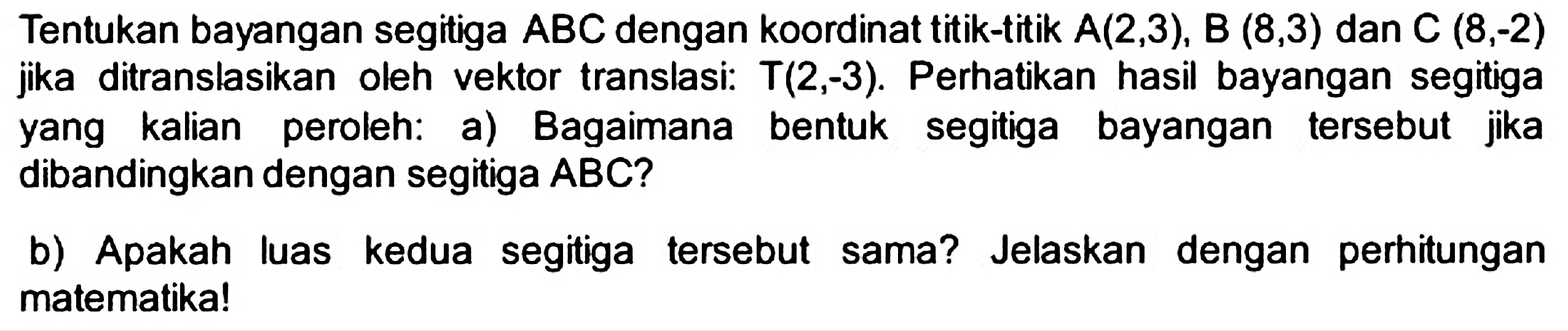 Tentukan bayangan segitiga  A B C  dengan koordinat titik-titik  A(2,3), B(8,3)  dan  C(8,-2)  jika ditranslasikan oleh vektor translasi:  T(2,-3) . Perhatikan hasil bayangan segitiga yang kalian peroleh: a) Bagaimana bentuk segitiga bayangan tersebut jika dibandingkan dengan segitiga  A B C  ?
b) Apakah luas kedua segitiga tersebut sama? Jelaskan dengan perhitungan matematika!