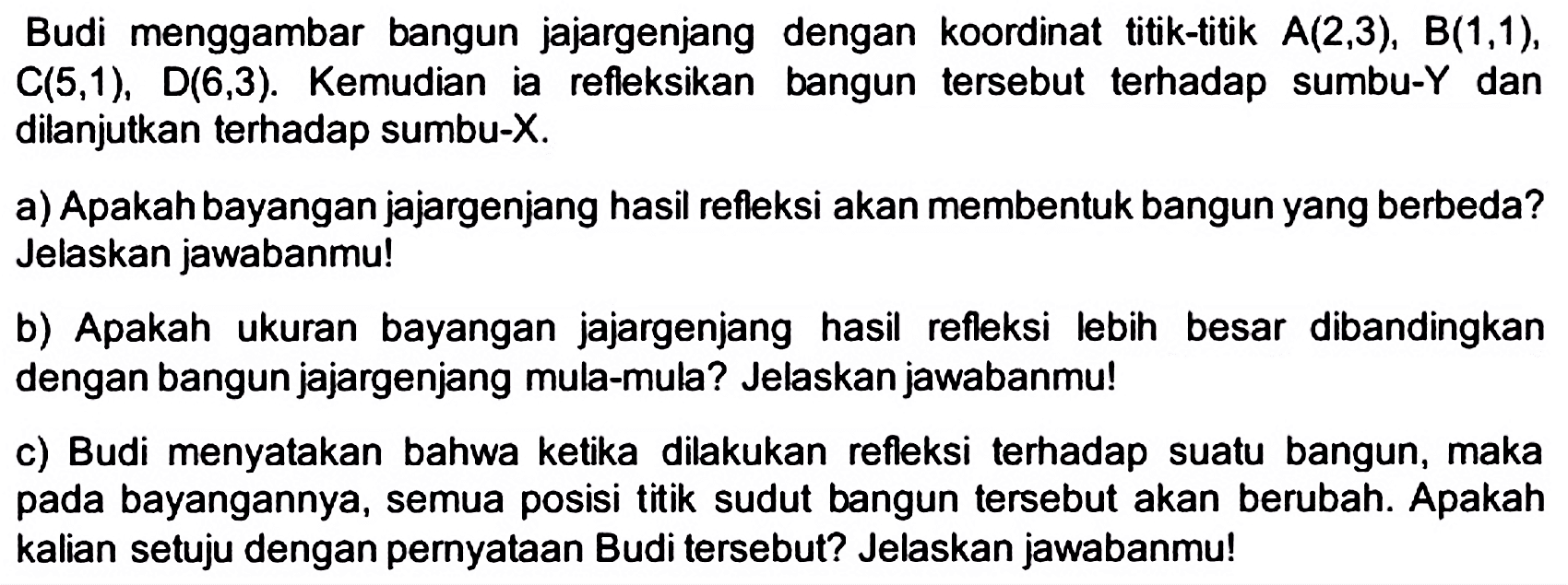 Budi menggambar bangun jajargenjang dengan koordinat titik-titik  A(2,3), B(1,1) ,  C(5,1) ,  D(6,3) . Kemudian ia refleksikan bangun tersebut terhadap sumbu-Y dan dilanjutkan terhadap sumbu-  X .
a) Apakah bayangan jajargenjang hasil refleksi akan membentuk bangun yang berbeda? Jelaskan jawabanmu!
b) Apakah ukuran bayangan jajargenjang hasil refleksi lebih besar dibandingkan dengan bangun jajargenjang mula-mula? Jelaskan jawabanmu!
c) Budi menyatakan bahwa ketika dilakukan refleksi terhadap suatu bangun, maka pada bayangannya, semua posisi titik sudut bangun tersebut akan berubah. Apakah kalian setuju dengan pernyataan Budi tersebut? Jelaskan jawabanmu!