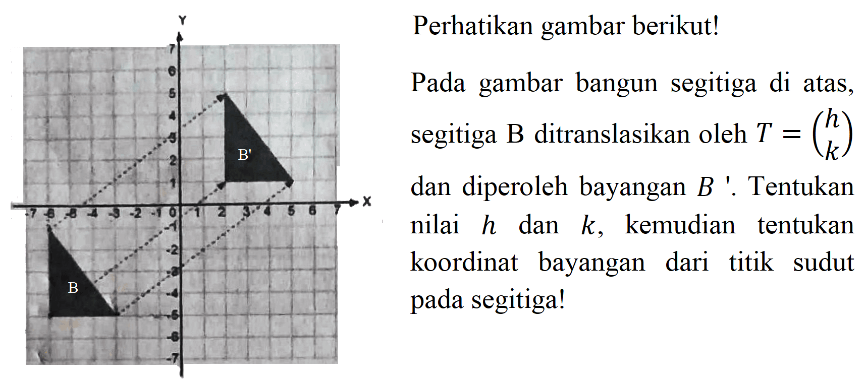 Perhatikan gambar berikut!

Pada gambar bangun segitiga di atas,
segitiga B ditranslasikan oleh  T={l)h  k 
dan diperoleh bayangan  B  '. Tentukan
nilai  h  dan  k , kemudian tentukan
koordinat bayangan dari titik sudut
pada segitiga!