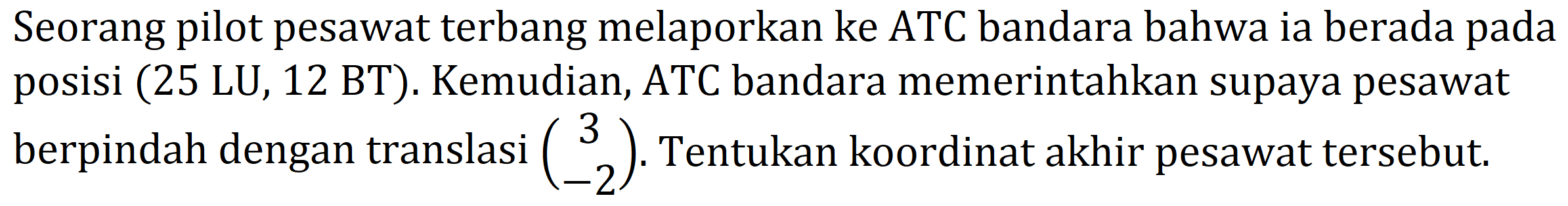 Seorang pilot pesawat terbang melaporkan ke ATC bandara bahwa ia berada pada posisi (25 LU, 12 BT). Kemudian, ATC bandara memerintahkan supaya pesawat berpindah dengan translasi  (3  -2) . Tentukan koordinat akhir pesawat tersebut.