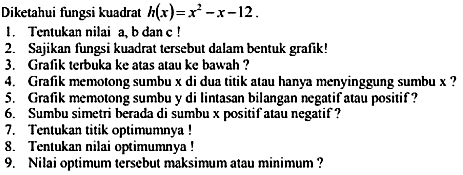 Diketahui fungsi kuadrat  h(x)=x^(2)-x-12 .
1. Tentukan nilai a, b dan c !
2. Sajikan fungsi kuadrat tersebut dalam bentuk grafik!
3. Grafik terbuka ke atas atau ke bawah ?
4. Grafik memotong sumbu  x  di dua titik atau hanya menyinggung sumbu  x  ?
5. Grafik memotong sumbu y di lintasan bilangan negatif atau positif?
6. Sumbu simetri berada di sumbu  x  positif atau negatif ?
7. Tentukan titik optimumnya !
8. Tentukan nilai optimumnya !
9. Nilai optimum tersebut maksimum atau minimum ?