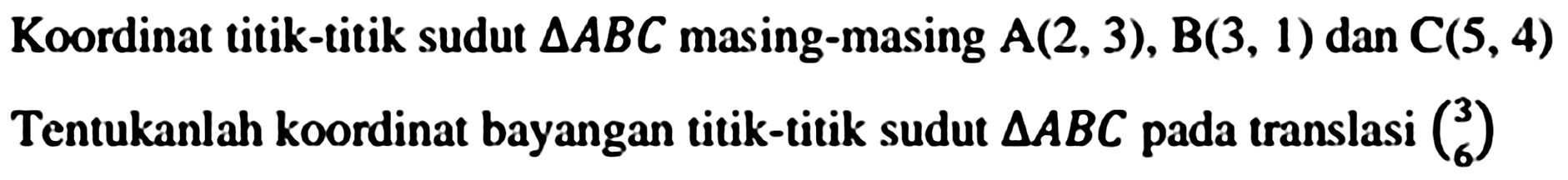 Koordinat titik-titik sudut  segitiga A B C  masing-masing  A(2,3), B(3,1)  dan  C(5,4) 
Tentukanlah koordinat bayangan titik-titik sudut  segitiga A B C  pada translasi  {l)3  6 