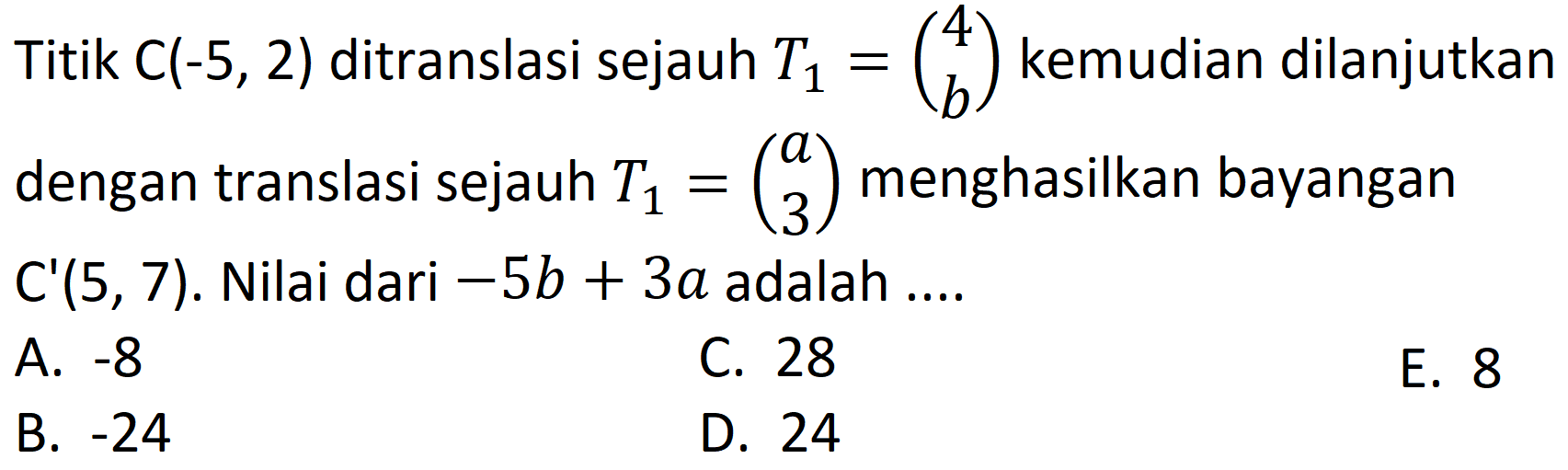 Titik  C(-5,2)  ditranslasi sejauh  T1=(4  b)  kemudian dilanjutkan dengan translasi sejauh  T1=(a  3)  menghasilkan bayangan  C'(5,7) .  Nilai dari  -5 b+3 a  adalah  ... . 
A.  -8 
C. 28
E. 8
B.  -24 
D. 24