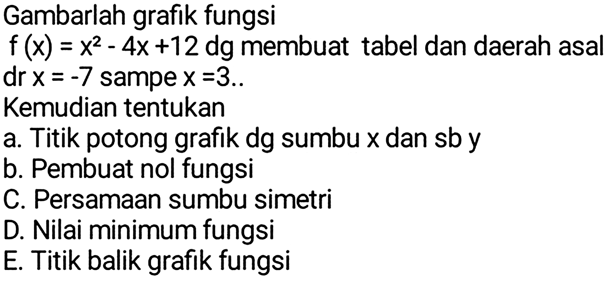 Gambarlah grafik fungsi
 f(x)=x^(2)-4 x+12 d g  membuat tabel dan daerah asal dr  x=-7  sampe  x=3 ..
Kemudian tentukan
a. Titik potong grafik dg sumbu  x  dan sb y
b. Pembuat nol fungsi
C. Persamaan sumbu simetri
D. Nilai minimum fungsi
E. Titik balik grafik fungsi