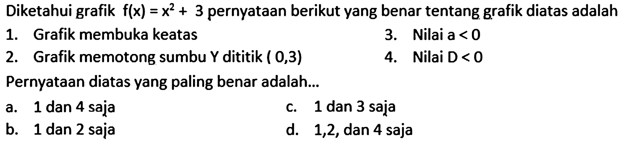 Diketahui grafik  f(x)=x^(2)+3  pernyataan berikut yang benar tentang grafik diatas adalah
1. Grafik membuka keatas
3. Nilai  a<0 
2. Grafik memotong sumbu  Y  dititik  (0,3) 
4. Nilai  D<0 
Pernyataan diatas yang paling benar adalah...
a. 1 dan 4 saja
c. 1 dan 3 saja
b. 1 dan 2 saja
d. 1,2 , dan 4 saja