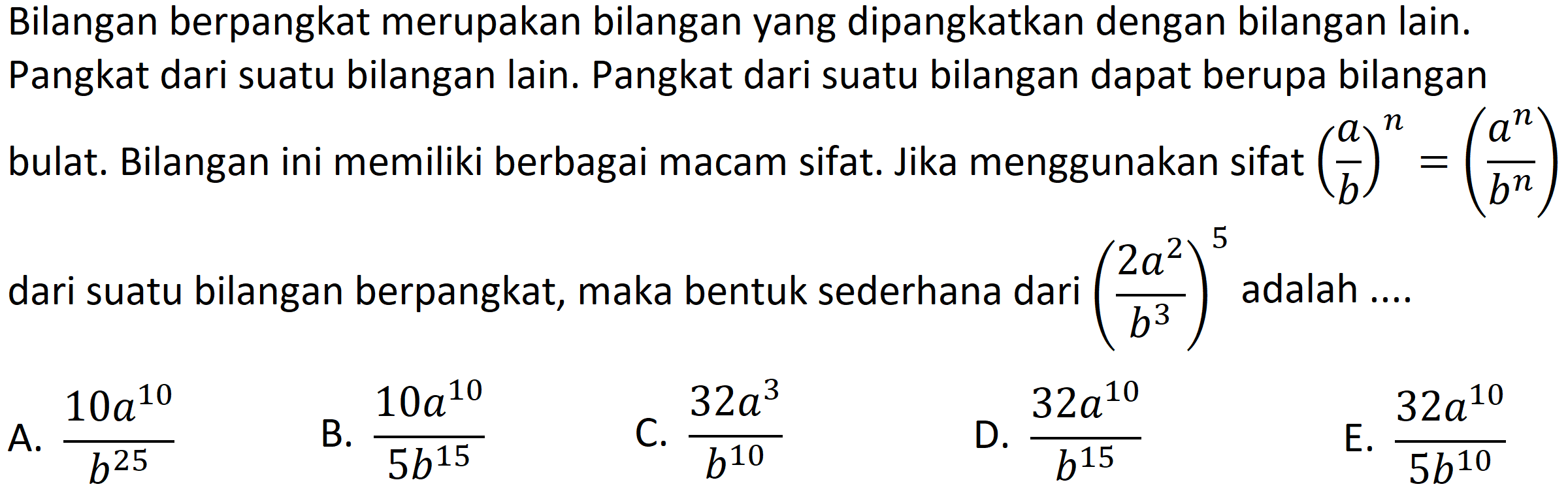 Bilangan berpangkat merupakan bilangan yang dipangkatkan dengan bilangan lain. Pangkat dari suatu bilangan lain. Pangkat dari suatu bilangan dapat berupa bilangan bulat. Bilangan ini memiliki berbagai macam sifat. Jika menggunakan sifat  ((a)/(b))^(n)=((a^(n))/(b^(n)))  dari suatu bilangan berpangkat, maka bentuk sederhana dari  ((2 a^(2))/(b^(3)))^(5)  adalah ....
A.  (10 a^(10))/(b^(25)) 
B.  (10 a^(10))/(5 b^(15)) 
C.  (32 a^(3))/(b^(10)) 
D.  (32 a^(10))/(b^(15)) 
E.  (32 a^(10))/(5 b^(10)) 