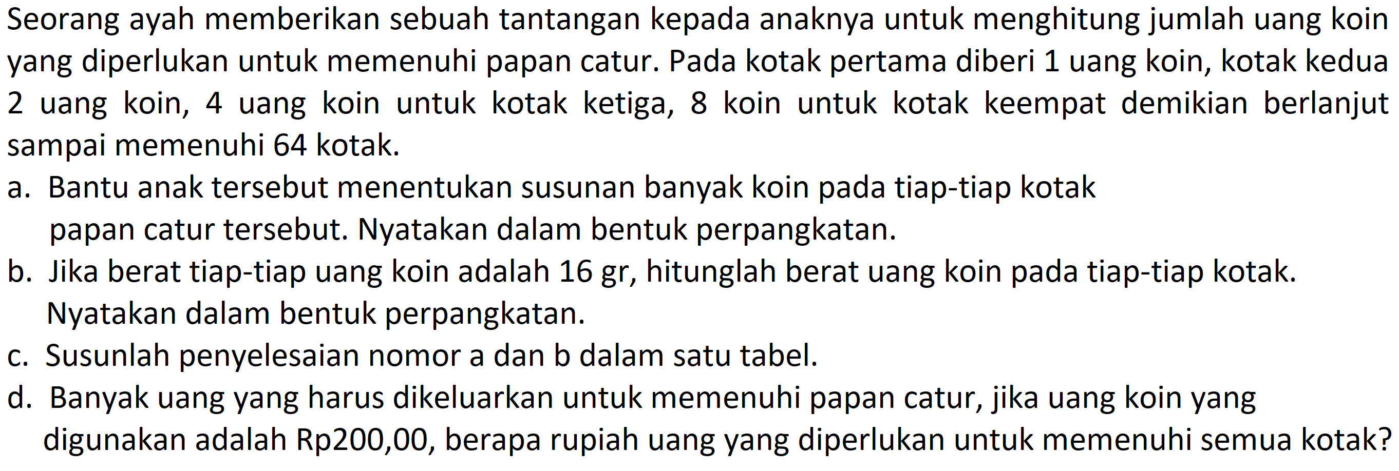 Seorang ayah memberikan sebuah tantangan kepada anaknya untuk menghitung jumlah uang koin yang diperlukan untuk memenuhi papan catur. Pada kotak pertama diberi 1 uang koin, kotak kedua 2 uang koin, 4 uang koin untuk kotak ketiga, 8 koin untuk kotak keempat demikian berlanjut sampai memenuhi 64 kotak.
a. Bantu anak tersebut menentukan susunan banyak koin pada tiap-tiap kotak papan catur tersebut. Nyatakan dalam bentuk perpangkatan.
b. Jika berat tiap-tiap uang koin adalah 16 gr, hitunglah berat uang koin pada tiap-tiap kotak. Nyatakan dalam bentuk perpangkatan.
c. Susunlah penyelesaian nomor a dan b dalam satu tabel.
d. Banyak uang yang harus dikeluarkan untuk memenuhi papan catur, jika uang koin yang digunakan adalah Rp200,00, berapa rupiah uang yang diperlukan untuk memenuhi semua kotak?