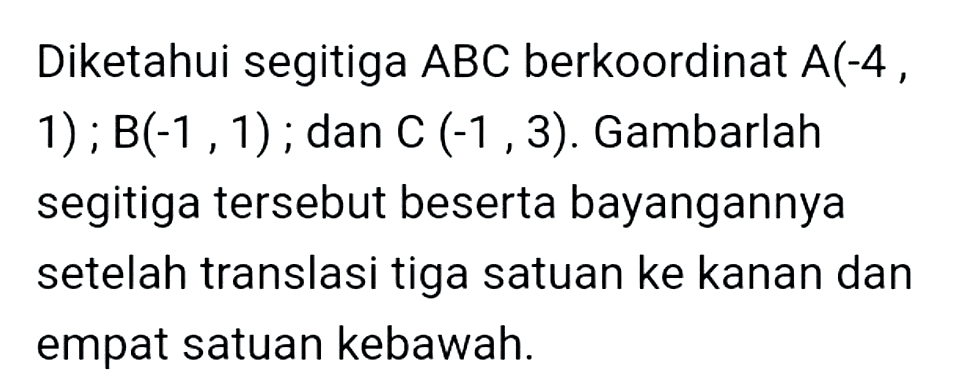 Diketahui segitiga  A B C  berkoordinat  A(-4, ,  1) ; B(-1,1) ; dan  C(-1,3) . Gambarlah segitiga tersebut beserta bayangannya setelah translasi tiga satuan ke kanan dan empat satuan kebawah.