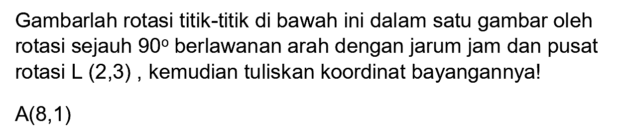 Gambarlah rotasi titik-titik di bawah ini dalam satu gambar oleh rotasi sejauh  90  berlawanan arah dengan jarum jam dan pusat rotasi  L(2,3) , kemudian tuliskan koordinat bayangannya!
 A(8,1) 