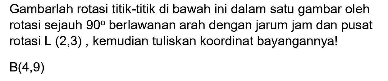 Gambarlah rotasi titik-titik di bawah ini dalam satu gambar oleh rotasi sejauh  90  berlawanan arah dengan jarum jam dan pusat rotasi  L(2,3) , kemudian tuliskan koordinat bayangannya!  B(4,9)